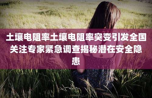 土壤电阻率土壤电阻率突变引发全国关注专家紧急调查揭秘潜在安全隐患
