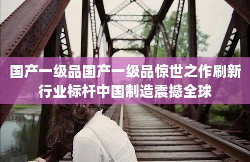 国产一级品国产一级品惊世之作刷新行业标杆中国制造震撼全球