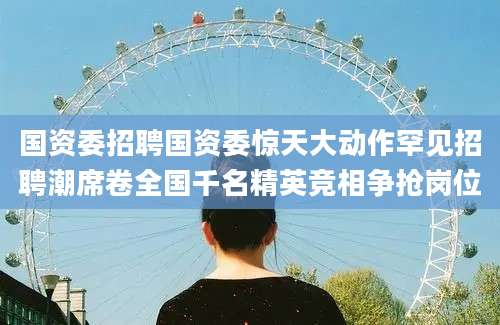 国资委招聘国资委惊天大动作罕见招聘潮席卷全国千名精英竞相争抢岗位