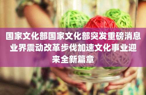 国家文化部国家文化部突发重磅消息业界震动改革步伐加速文化事业迎来全新篇章