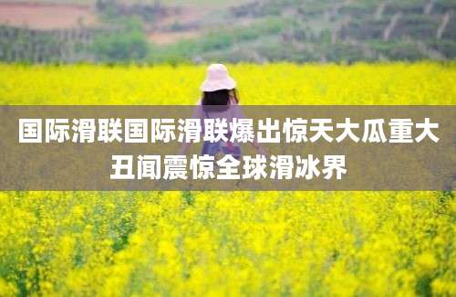 国际滑联国际滑联爆出惊天大瓜重大丑闻震惊全球滑冰界