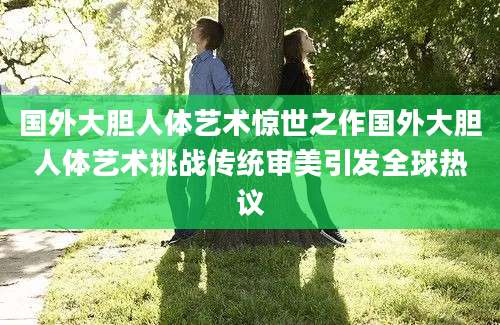 国外大胆人体艺术惊世之作国外大胆人体艺术挑战传统审美引发全球热议