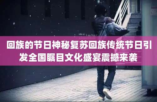回族的节日神秘复苏回族传统节日引发全国瞩目文化盛宴震撼来袭