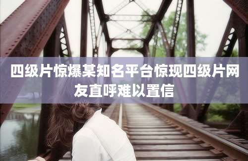 四级片惊爆某知名平台惊现四级片网友直呼难以置信