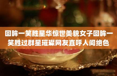 回眸一笑胜星华惊世美貌女子回眸一笑胜过群星璀璨网友直呼人间绝色