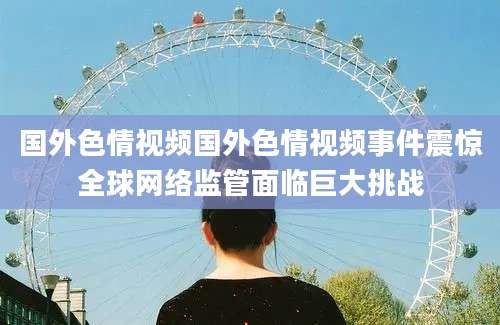 国外色情视频国外色情视频事件震惊全球网络监管面临巨大挑战
