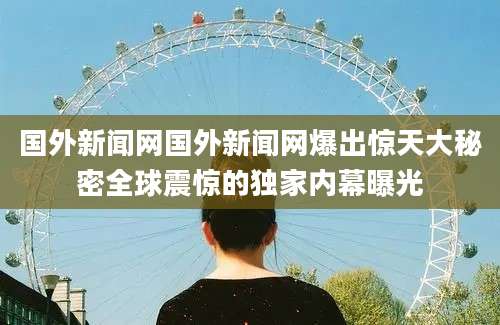 国外新闻网国外新闻网爆出惊天大秘密全球震惊的独家内幕曝光