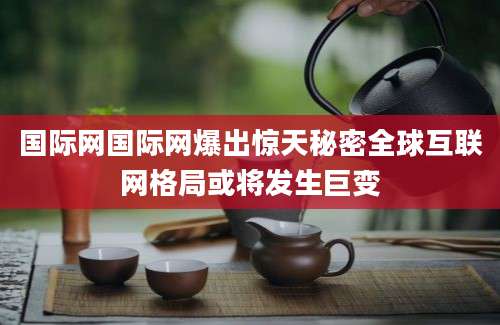 国际网国际网爆出惊天秘密全球互联网格局或将发生巨变