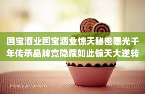 国宝酒业国宝酒业惊天秘密曝光千年传承品牌竟隐藏如此惊天大逆转