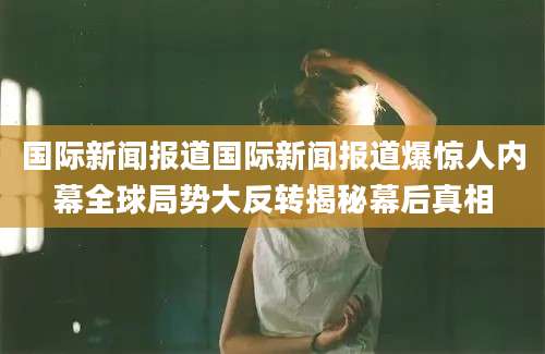 国际新闻报道国际新闻报道爆惊人内幕全球局势大反转揭秘幕后真相