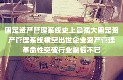 固定资产管理系统史上最强大固定资产管理系统横空出世企业资产管理革命性突破行业震惊不已