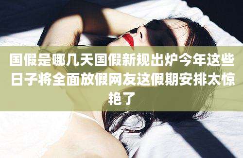 国假是哪几天国假新规出炉今年这些日子将全面放假网友这假期安排太惊艳了