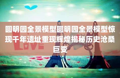 圆明园全景模型圆明园全景模型惊现千年遗址重现辉煌揭秘历史沧桑巨变