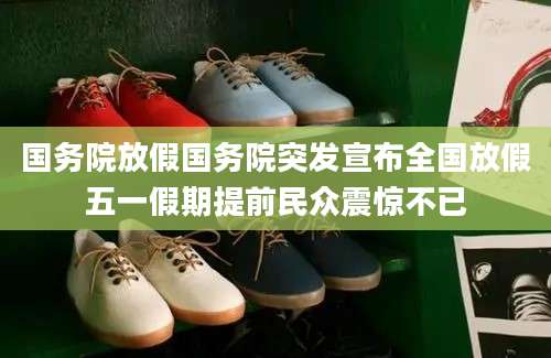 国务院放假国务院突发宣布全国放假五一假期提前民众震惊不已