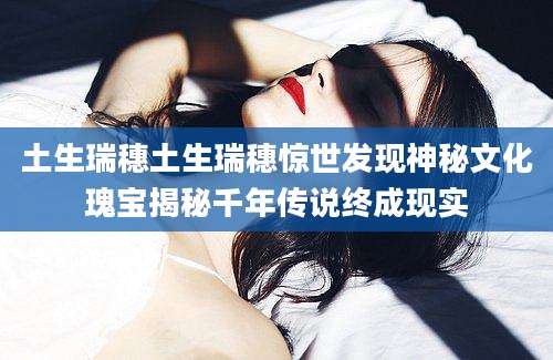 土生瑞穗土生瑞穗惊世发现神秘文化瑰宝揭秘千年传说终成现实