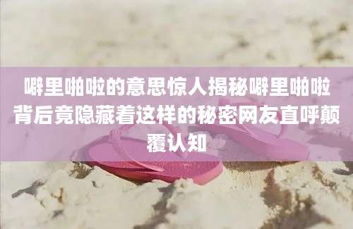 噼里啪啦的意思惊人揭秘噼里啪啦背后竟隐藏着这样的秘密网友直呼颠覆认知