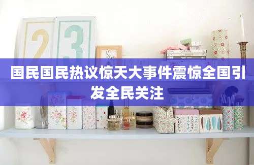 国民国民热议惊天大事件震惊全国引发全民关注