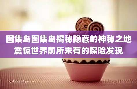 图集岛图集岛揭秘隐藏的神秘之地震惊世界前所未有的探险发现