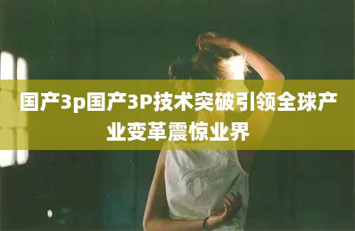 国产3p国产3P技术突破引领全球产业变革震惊业界