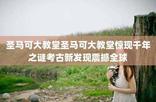 圣马可大教堂圣马可大教堂惊现千年之谜考古新发现震撼全球