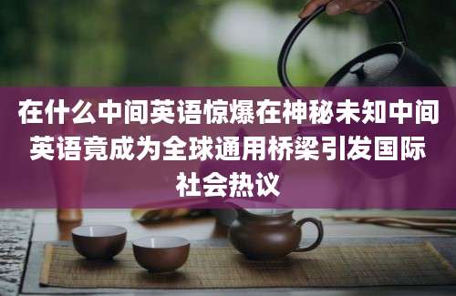 在什么中间英语惊爆在神秘未知中间英语竟成为全球通用桥梁引发国际社会热议
