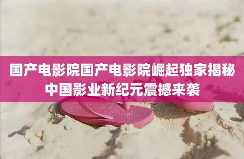 国产电影院国产电影院崛起独家揭秘中国影业新纪元震撼来袭
