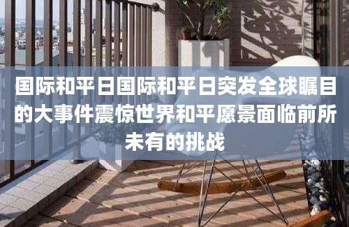 国际和平日国际和平日突发全球瞩目的大事件震惊世界和平愿景面临前所未有的挑战