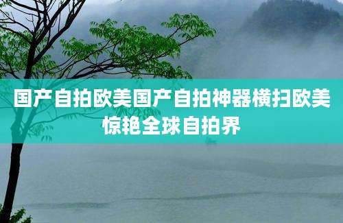 国产自拍欧美国产自拍神器横扫欧美惊艳全球自拍界