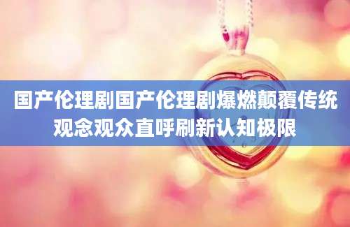国产伦理剧国产伦理剧爆燃颠覆传统观念观众直呼刷新认知极限