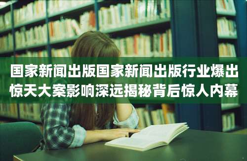 国家新闻出版国家新闻出版行业爆出惊天大案影响深远揭秘背后惊人内幕