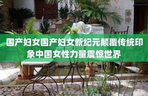 国产妇女国产妇女新纪元颠覆传统印象中国女性力量震惊世界
