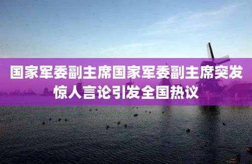国家军委副主席国家军委副主席突发惊人言论引发全国热议