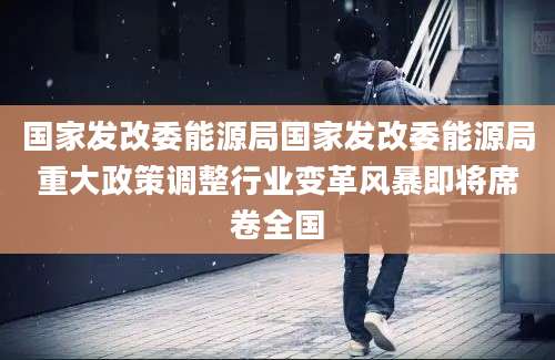 国家发改委能源局国家发改委能源局重大政策调整行业变革风暴即将席卷全国
