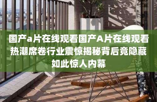 国产a片在线观看国产A片在线观看热潮席卷行业震惊揭秘背后竟隐藏如此惊人内幕