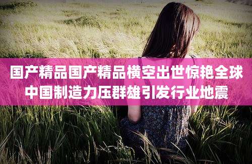 国产精品国产精品横空出世惊艳全球中国制造力压群雄引发行业地震