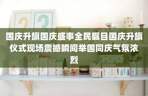 国庆升旗国庆盛事全民瞩目国庆升旗仪式现场震撼瞬间举国同庆气氛浓烈