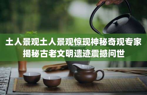 土人景观土人景观惊现神秘奇观专家揭秘古老文明遗迹震撼问世