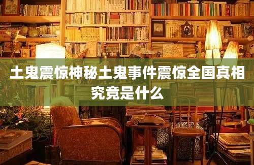 土鬼震惊神秘土鬼事件震惊全国真相究竟是什么