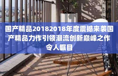 国产精品20182018年度震撼来袭国产精品力作引领潮流创新巅峰之作令人瞩目