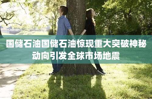 国储石油国储石油惊现重大突破神秘动向引发全球市场地震