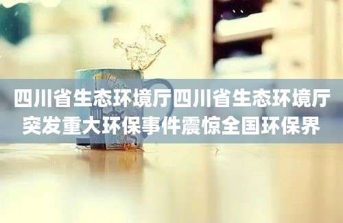 四川省生态环境厅四川省生态环境厅突发重大环保事件震惊全国环保界