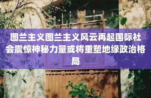 图兰主义图兰主义风云再起国际社会震惊神秘力量或将重塑地缘政治格局