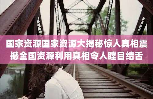 国家资源国家资源大揭秘惊人真相震撼全国资源利用真相令人瞠目结舌