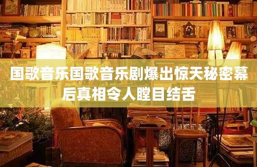 国歌音乐国歌音乐剧爆出惊天秘密幕后真相令人瞠目结舌