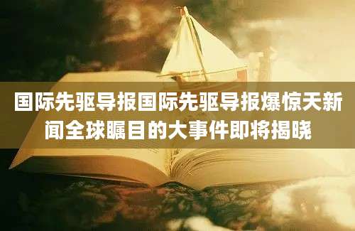 国际先驱导报国际先驱导报爆惊天新闻全球瞩目的大事件即将揭晓
