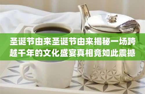 圣诞节由来圣诞节由来揭秘一场跨越千年的文化盛宴真相竟如此震撼