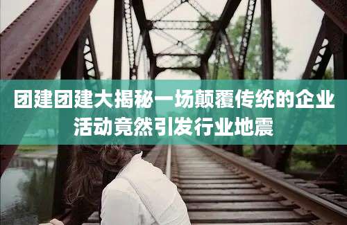 团建团建大揭秘一场颠覆传统的企业活动竟然引发行业地震
