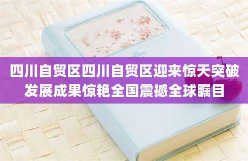 四川自贸区四川自贸区迎来惊天突破发展成果惊艳全国震撼全球瞩目