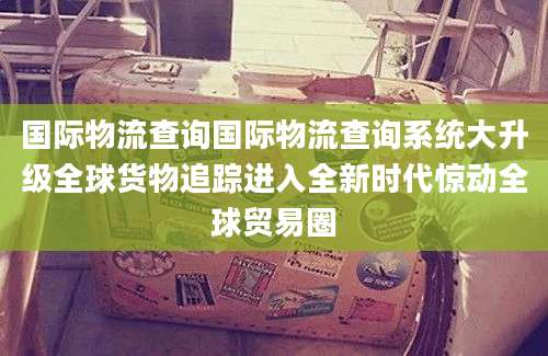 国际物流查询国际物流查询系统大升级全球货物追踪进入全新时代惊动全球贸易圈