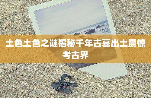 土色土色之谜揭秘千年古墓出土震惊考古界